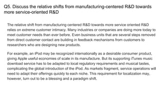 Q5. Discuss the relative shifts from manufacturing-centered R&D towards
more service-oriented R&D
The relative shift from manufacturing centered R&D towards more service oriented R&D
relies on extreme customer intimacy. Many industries or companies are doing more today to
meet customer needs than ever before. Even business units that are several steps removed
from direct customer contact are building in feedback mechanisms from customers to
researchers who are designing new products.
For example, an iPod may be recognized internationally as a desirable consumer product,
giving Apple useful economies of scale in its manufacture. But its supporting iTunes music
download service has to be adapted to local regulatory requirements and musical tastes,
complicating the global introduction of the iPod. As markets fragment, service operations will
need to adapt their offerings quickly to each niche. This requirement for localization may,
however, turn out to be a blessing and a paradigm shift.
 
