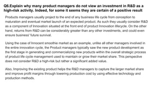 Q6.Explain why many product managers do not view an investment in R&D as a
high-risk activity. Indeed, for some it seems they are certain of a positive result
Products managers usually project to the end of any business life cycle from conception to
maturation and eventual market launch of an expected product. As such they usually consider R&D
as a component of Innovation situated at the front end of product Innovation lifecycle. On the other
hand, returns from R&D can be considerably greater than any other investments, and could even
ensure business' future survival.
Using the case of Innocent smoothie market as an example, unlike all other managers involved in
the entire innovation cycle, the Product managers typically saw the new product development as
the first stage in generating and commercializing new products within the overall strategic process
of product life cycle management used to maintain or grow their market share. This perspective
does not consider R&D a high-risk but rather a significant added value.
Also, Improving the existing product helps the R&D managers to capture the larger market share
and improve profit margins through lowering production cost by using effective technology and
production methods.
 