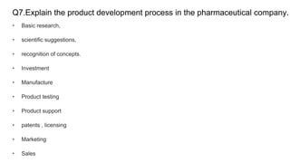 Q7.Explain the product development process in the pharmaceutical company.
• Basic research,
• scientific suggestions,
• recognition of concepts.
• Investment
• Manufacture
• Product testing
• Product support
• patents , licensing
• Marketing
• Sales
 