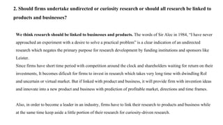 2. Should firms undertake undirected or curiosity research or should all research be linked to
products and businesses?
We think research should be linked to businesses and products. The words of Sir Alec in 1984, “I have never
approached an experiment with a desire to solve a practical problem” is a clear indication of an undirected
research which negates the primary purpose for research development by funding institutions and sponsors like
Leister.
Since firms have short time period with competition around the clock and shareholders waiting for return on their
investments, It becomes dificult for firms to invest in research which takes very long time with dwindling RoI
and uncertain or virtual market. But if linked with product and business, it will provide firm with invention ideas
and innovate into a new product and business with prediction of profitable market, directions and time frames.
Also, in order to become a leader in an industry, firms have to link their research to products and business while
at the same time keep aside a little portion of their research for curiosity-driven research.
 