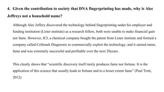 4. Given the contribution to society that DNA fingerprinting has made, why is Alec
Jeffreys not a household name?
Although Alec Jeffery discovered the technology behind fingerprinting under his employer and
funding institution (Lister institute) as a research fellow, both were unable to make financial gain
nor fame. However, ICI, a chemical company bought the patent from Lister institute and formed a
company called Cellmark Diagnostic to commercially exploit the technology; and it earned name,
fame and was extremely successful and profitable over the next 20years.
This clearly shows that “scientific discovery itself rarely produces fame nor fortune. It is the
application of this science that usually leads to fortune and to a lesser extent fame” (Paul Trott,
2012).
 