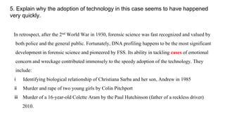 5. Explain why the adoption of technology in this case seems to have happened
very quickly.
In retrospect, after the 2nd World War in 1930, forensic science was fast recognized and valued by
both police and the general public. Fortunately, DNA profiling happens to be the most significant
development in forensic science and pioneered by FSS. Its ability in tackling cases of emotional
concern and wreckage contributed immensely to the speedy adoption of the technology. They
include:
i Identifying biological relationship of Christiana Sarba and her son, Andrew in 1985
ii Murder and rape of two young girls by Colin Pitchport
iii Murder of a 16-year-old Colette Aram by the Paul Hutchinson (father of a reckless driver)
2010.
 