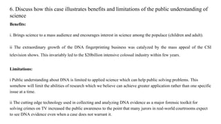 6. Discuss how this case illustrates benefits and limitations of the public understanding of
science
Benefits:
i. Brings science to a mass audience and encourages interest in science among the populace (children and adult).
ii The extraordinary growth of the DNA fingerprinting business was catalyzed by the mass appeal of the CSI
television shows. This invariably led to the $20billion intensive colossal industry within few years.
Limitations:
i Public understanding about DNA is limited to applied science which can help public solving problems. This
somehow will limit the abilities of research which we believe can achieve greater application rather than one specific
issue at a time.
ii The cutting edge technology used in collecting and analyzing DNA evidence as a major forensic toolkit for
solving crimes on TV increased the public awareness to the point that many jurors in real-world courtrooms expect
to see DNA evidence even when a case does not warrant it.
 