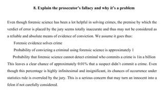 8. Explain the prosecutor’s fallacy and why it’s a problem
Even though forensic science has been a lot helpful in solving crimes, the premise by which the
verdict of error is placed by the jury seems totally inaccurate and thus may not be considered as
a reliable and absolute means of evidence of conviction. We assume it goes thus:
Forensic evidence solves crime
Probability of convicting a criminal using forensic science is approximately 1
Probability that forensic science cannot detect criminal who commits a crime is 1in a billion
This leaves a clear chance of approximately 0.01% that a suspect didn’t commit a crime. Even
though this percentage is highly infinitesimal and insignificant, its chances of occurrence under
statistics rule is overruled by the jury. This is a serious concern that may turn an innocent into a
felon if not carefully considered.
 