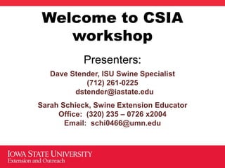 Welcome to CSIA
workshop
Presenters:
Dave Stender, ISU Swine Specialist
(712) 261-0225
dstender@iastate.edu
Sarah Schieck, Swine Extension Educator
Office: (320) 235 – 0726 x2004
Email: schi0466@umn.edu
 