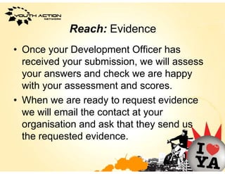 Reach: Evidence
• Once your Development Officer has
  received your submission, we will assess
           y                ,
  your answers and check we are happy
  with your assessment and scores
                              scores.
• When we are ready to request evidence
  we will email the contact at your
  organisation and ask that they send us
    g                           y
  the requested evidence.
 
