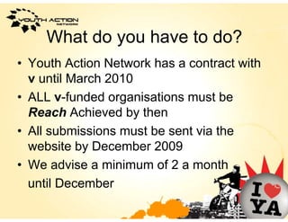 What do
     Wh d you h
              have to d ?
                      do?
• Youth Action Network has a contract with
  v until March 2010
• ALL v-funded organisations must be
  Reach Achieved by then
• All submissions must be sent via the
  website by December 2009
• We advise a minimum of 2 a month
  until December
 