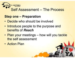 Self Assessment – The Process
Step one – Preparation
• Decide who should be involved
• Introduce people to the purpose and
  benefits of R
  b    fit f Reachh
• Plan your meetings – how will you tackle
  the self assessment
• A ti Plan
  Action Pl
 
