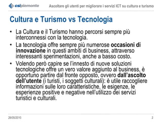 Cultura e Turismo vs Tecnologia La Cultura e il Turismo hanno percorsi sempre più interconnessi con la tecnologia. La tecnologia offre sempre più numerose  occasioni di innovazione  in questi ambiti di business, attraverso interessanti sperimentazioni, anche a basso costo. Volendo però capire se l’innesto di nuove soluzioni tecnologiche offre un vero valore aggiunto al business, è opportuno partire dal fronte opposto, ovvero  dall’ascolto dell’utente  (i turisti, i soggetti culturali): è utile raccogliere informazioni sulle loro caratteristiche, le esigenze, le esperienze positive e negative nell’utilizzo dei servizi turistici e culturali.  