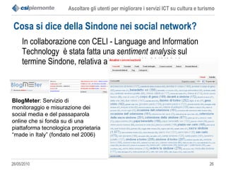Cosa si dice della Sindone nei social network? In collaborazione con CELI - Language and Information Technology  è stata fatta una  sentiment analysis  sul termine Sindone, relativa al periodo 1/1-20/5/2010  BlogMeter : Servizio di monitoraggio e misurazione dei social media e del passaparola online che si fonda su di una piattaforma tecnologica proprietaria “made in Italy” (fondato nel 2006) 
