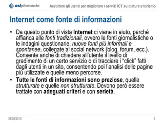 Internet come fonte di informazioni Da questo punto di vista  Internet  ci viene in aiuto, perché affianca alle  fonti tradizionali , ovvero le fonti giornalistiche o le indagini questionarie,  nuove fonti più informali e spontanee , collegate ai social network (blog, forum, ecc.). Consente anche di chiedere all’utente il livello di gradimento di un certo servizio o di tracciare i “click” fatti dagli utenti in un sito, consentendo poi l’analisi delle pagine più utilizzate e quelle meno percorse.  Tutte le fonti di informazioni sono preziose , quelle  strutturate  e quelle  non strutturate . Devono però essere trattate con  adeguati criteri  e con  serietà .  