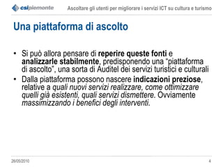 Una piattaforma di ascolto Si può allora pensare di  reperire queste fonti  e  analizzarle stabilmente , predisponendo una “piattaforma di ascolto”, una sorta di Auditel dei servizi turistici e culturali  Dalla piattaforma possono nascere  indicazioni preziose , relative a  quali nuovi servizi realizzare, come ottimizzare quelli già esistenti, quali servizi dismettere . Ovviamente  massimizzando i benefici degli interventi . 