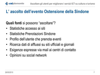 L’ ascolto dell’evento Ostensione della Sindone Quali fonti  si possono “ascoltare”? Statistiche accesso ai siti  Statistiche Prenotazioni Sindone Profilo dell’utente che prenota eventi Ricerca dati di afflussi su siti ufficiali e giornali Esigenze espresse via mail ai centri di contatto Opinioni su social network 