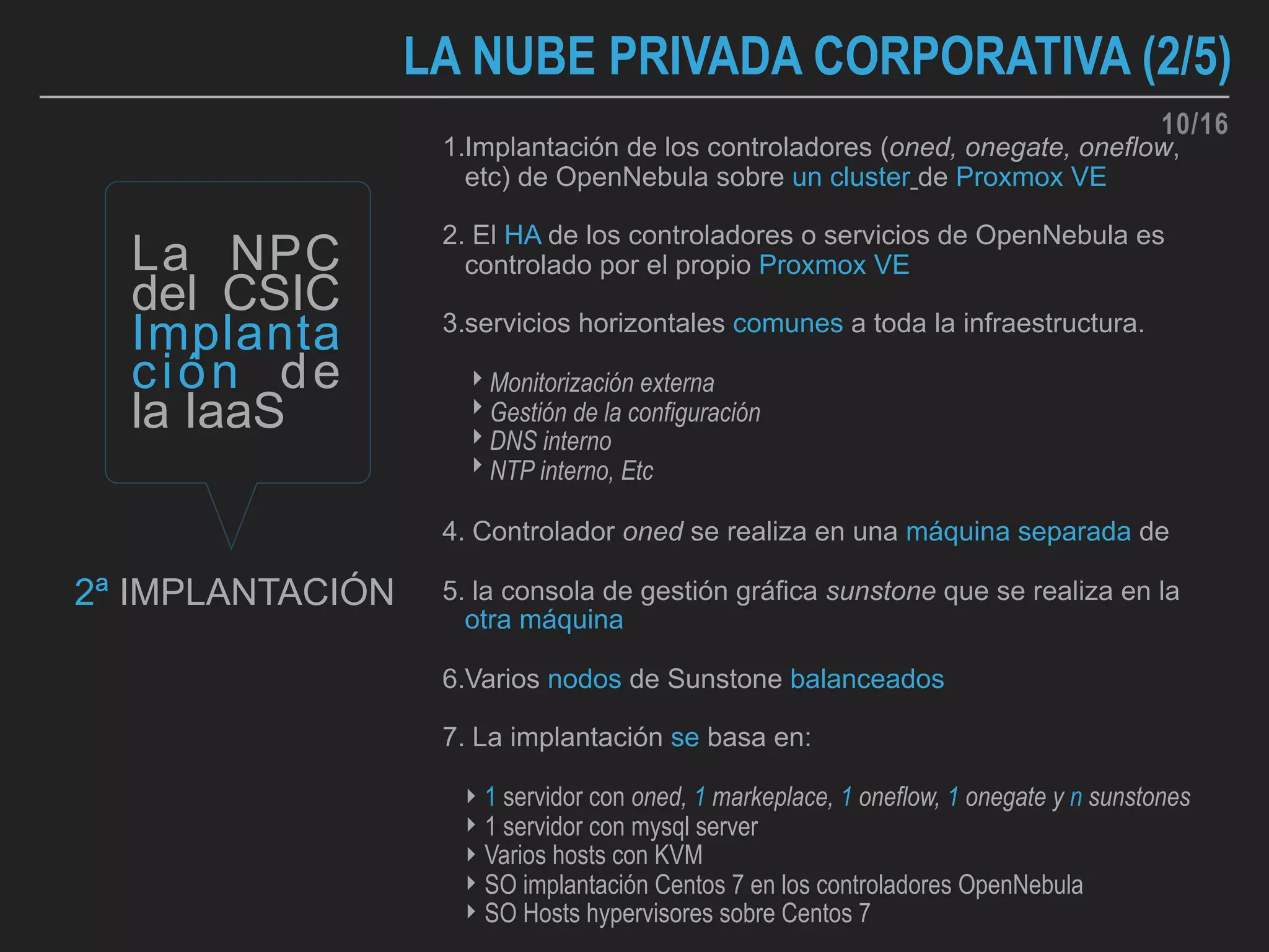 1.Implantación de los controladores (oned, onegate, oneflow,
etc) de OpenNebula sobre un cluster de Proxmox VE
2. El HA de los controladores o servicios de OpenNebula es
controlado por el propio Proxmox VE
3.servicios horizontales comunes a toda la infraestructura.
‣ Monitorización externa
‣ Gestión de la configuración
‣ DNS interno
‣ NTP interno, Etc
4. Controlador oned se realiza en una máquina separada de
5. la consola de gestión gráfica sunstone que se realiza en la
otra máquina
6.Varios nodos de Sunstone balanceados
7. La implantación se basa en:
‣ 1 servidor con oned, 1 markeplace, 1 oneflow, 1 onegate y n sunstones
‣ 1 servidor con mysql server
‣ Varios hosts con KVM
‣ SO implantación Centos 7 en los controladores OpenNebula
‣ SO Hosts hypervisores sobre Centos 7
La NPC
del CSIC
Implanta
ción de
la IaaS
LA NUBE PRIVADA CORPORATIVA (2/5)
2ª IMPLANTACIÓN
10/16
 