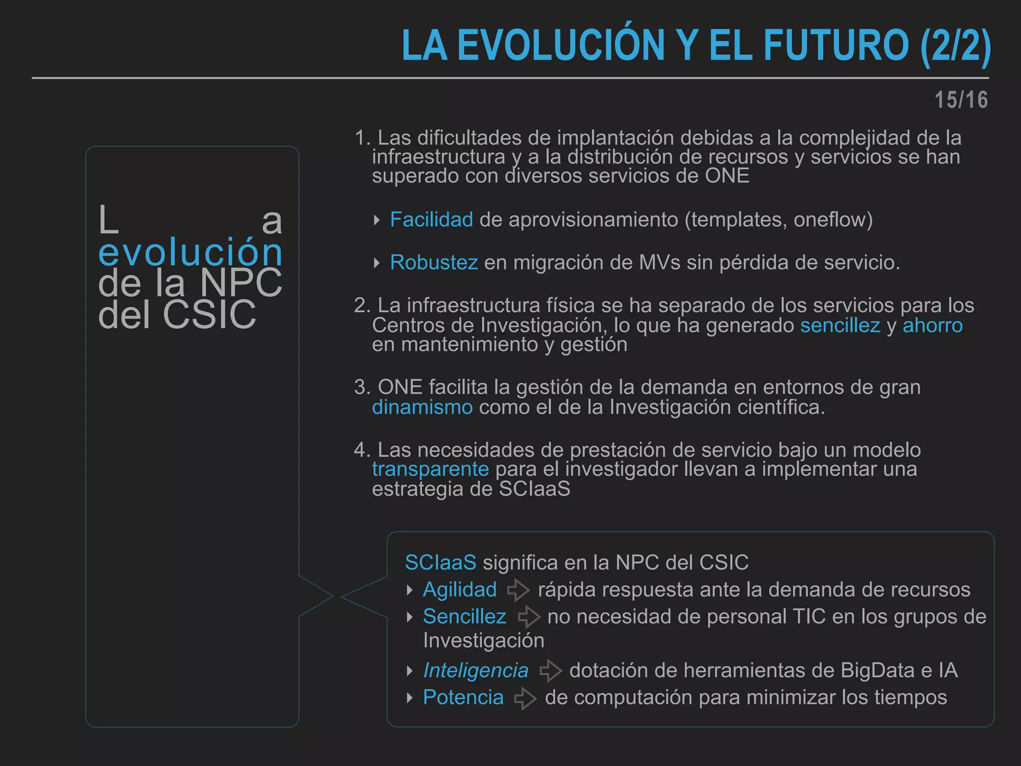 1. Las dificultades de implantación debidas a la complejidad de la
infraestructura y a la distribución de recursos y servicios se han
superado con diversos servicios de ONE
‣ Facilidad de aprovisionamiento (templates, oneflow)
‣ Robustez en migración de MVs sin pérdida de servicio.
2. La infraestructura física se ha separado de los servicios para los
Centros de Investigación, lo que ha generado sencillez y ahorro
en mantenimiento y gestión
3. ONE facilita la gestión de la demanda en entornos de gran
dinamismo como el de la Investigación científica.
4. Las necesidades de prestación de servicio bajo un modelo
transparente para el investigador llevan a implementar una
estrategia de SCIaaS
LA EVOLUCIÓN Y EL FUTURO (2/2)
L a
evolución
de la NPC
del CSIC
SCIaaS significa en la NPC del CSIC
‣ Agilidad rápida respuesta ante la demanda de recursos
‣ Sencillez no necesidad de personal TIC en los grupos de
Investigación
‣ Inteligencia dotación de herramientas de BigData e IA
‣ Potencia de computación para minimizar los tiempos
15/16
 