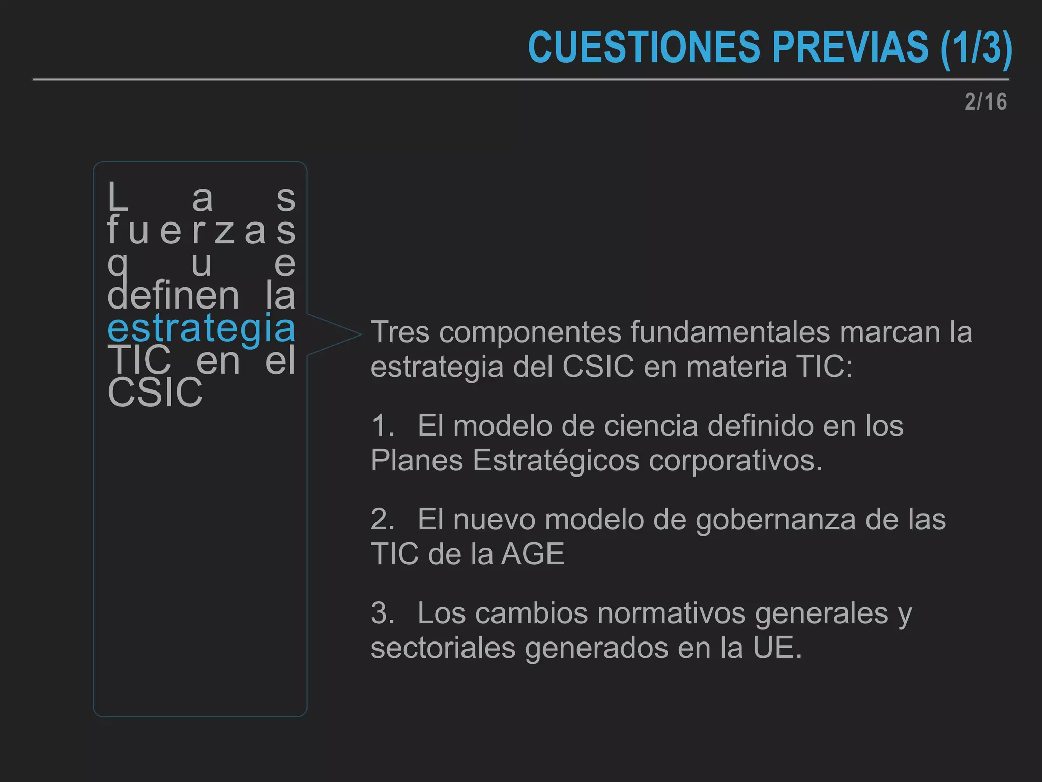 2/16
CUESTIONES PREVIAS (1/3)
Tres componentes fundamentales marcan la
estrategia del CSIC en materia TIC:
1. El modelo de ciencia definido en los
Planes Estratégicos corporativos.
2. El nuevo modelo de gobernanza de las
TIC de la AGE
3. Los cambios normativos generales y
sectoriales generados en la UE.
L a s
f u e r z a s
q u e
definen la
estrategia
TIC en el
CSIC
 
