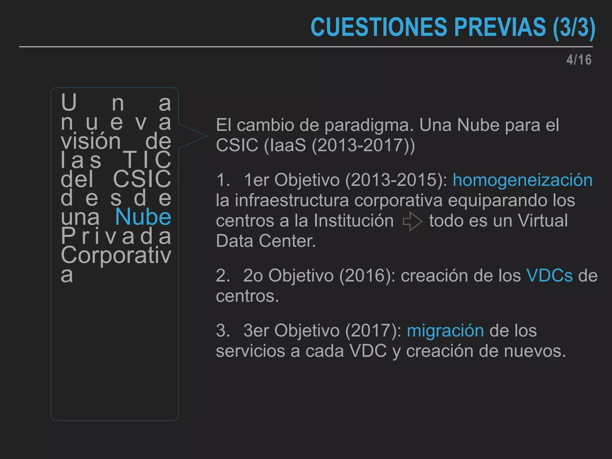 CUESTIONES PREVIAS (3/3)
El cambio de paradigma. Una Nube para el
CSIC (IaaS (2013-2017))
1. 1er Objetivo (2013-2015): homogeneización
la infraestructura corporativa equiparando los
centros a la Institución todo es un Virtual
Data Center.
2. 2o Objetivo (2016): creación de los VDCs de
centros.
3. 3er Objetivo (2017): migración de los
servicios a cada VDC y creación de nuevos.
U n a
n u e v a
visión de
l a s T I C
del CSIC
d e s d e
una Nube
P r i v a d a
Corporativ
a
4/16
 
