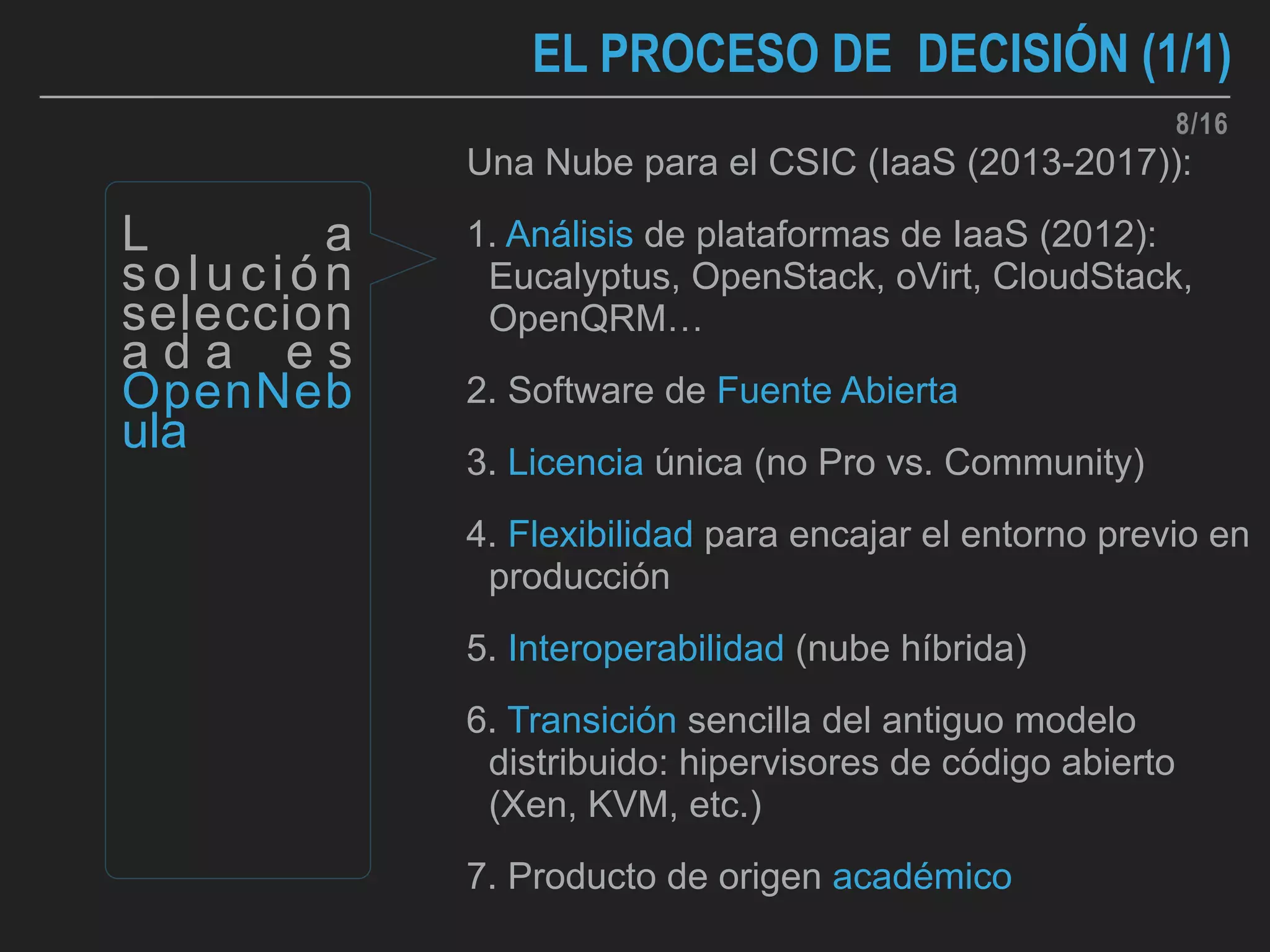 EL PROCESO DE DECISIÓN (1/1)
Una Nube para el CSIC (IaaS (2013-2017)):
1. Análisis de plataformas de IaaS (2012):
Eucalyptus, OpenStack, oVirt, CloudStack,
OpenQRM…
2. Software de Fuente Abierta
3. Licencia única (no Pro vs. Community)
4. Flexibilidad para encajar el entorno previo en
producción
5. Interoperabilidad (nube híbrida)
6. Transición sencilla del antiguo modelo
distribuido: hipervisores de código abierto
(Xen, KVM, etc.)
7. Producto de origen académico
L a
solución
seleccion
a d a e s
OpenNeb
ula
8/16
 