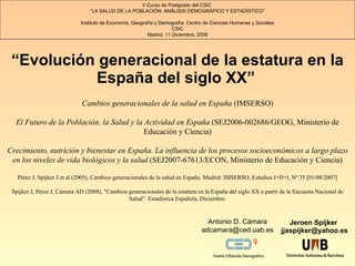 “ Evolución generacional de la estatura en la España del siglo XX ”   Jeroen Spijker  [email_address] V Curso de Postgrado del CSIC   “ LA SALUD DE LA POBLACIÓN: ANÁLISIS DEMOGRÁFICO Y ESTADÍSTICO ” Instituto de Economía, Geografía y Demografía. Centro de Ciencias Humanas y Sociales CSIC Madrid , 11 Diciembre, 2008 Antonio D. Cámara [email_address] Cambios generacionales de la salud en España  (IMSERSO) El Futuro de la Población, la Salud y la Actividad en España  (SEJ2006-002686/GEOG, Ministerio de Educación y Ciencia) Crecimiento, nutrición y bienestar en España. La influencia de los procesos socioeconómicos a largo plazo en los niveles de vida biológicos y la salud  (SEJ2007-67613/ECON, Ministerio de Educación y Ciencia) Pérez J, Spijker J et al (2005), Cambios generacionales de la salud en España.  Madrid: IMSERSO, Estudios I+D+I, Nº 35 [01/08/2007] Spijker J, Pérez J, Cámara AD (2008), &quot;Cambios generacionales de la estatura en la España del siglo XX a partir de la Encuesta Nacional de Salud”. Estadística Española, Diciembre. 