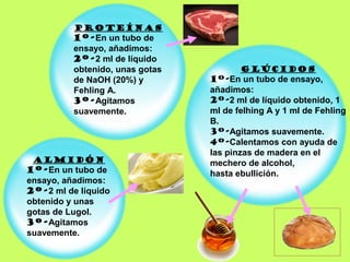 PROTEÍNAS
          1º-En un tubo de
          ensayo, añadimos:
          2º-2 ml de líquido
          obtenido, unas gotas          GLÚCIDOS
          de NaOH (20%) y        1º-En un tubo de ensayo,
          Fehling A.             añadimos:
          3º-Agitamos            2º-2 ml de líquido obtenido, 1
          suavemente.            ml de felhing A y 1 ml de Fehling
                                 B.
                                 3º-Agitamos suavemente.
                                 4º-Calentamos con ayuda de
                                 las pinzas de madera en el
 ALMIDÓN                         mechero de alcohol,
1º-En un tubo de                 hasta ebullición.
ensayo, añadimos:
2º-2 ml de líquido
obtenido y unas
gotas de Lugol.
3º-Agitamos
suavemente.
 