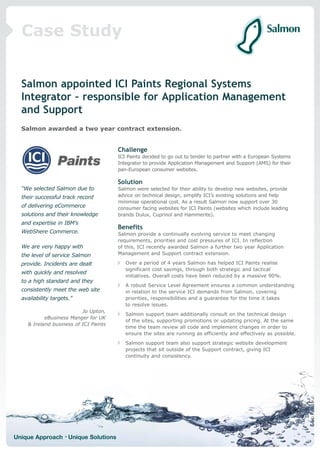 Case Study


  Salmon appointed ICI Paints Regional Systems
  Integrator – responsible for Application Management
  and Support
  Salmon awarded a two year contract extension.


                                       Challenge
                                       ICI Paints decided to go out to tender to partner with a European Systems
                                       Integrator to provide Application Management and Support (AMS) for their
                                       pan-European consumer websites.

                                       Solution
  “We selected Salmon due to           Salmon were selected for their ability to develop new websites, provide
  their successful track record        advice on technical design, simplify ICI’s existing solutions and help
                                       minimise operational cost. As a result Salmon now support over 30
  of delivering eCommerce              consumer facing websites for ICI Paints (websites which include leading
  solutions and their knowledge        brands Dulux, Cuprinol and Hammerite).
  and expertise in IBM’s
                                       Benefits
  WebShere Commerce.                   Salmon provide a continually evolving service to meet changing
                                       requirements, priorities and cost pressures of ICI. In reflection
  We are very happy with               of this, ICI recently awarded Salmon a further two year Application
  the level of service Salmon          Management and Support contract extension.

  provide. Incidents are dealt            Over a period of 4 years Salmon has helped ICI Paints realise
                                          significant cost savings, through both strategic and tactical
  with quickly and resolved
                                          initiatives. Overall costs have been reduced by a massive 90%.
  to a high standard and they
                                          A robust Service Level Agreement ensures a common understanding
  consistently meet the web site          in relation to the service ICI demands from Salmon, covering
  availability targets.”                  priorities, responsibilities and a guarantee for the time it takes
                                          to resolve issues.
                          Jo Upton,
                                          Salmon support team additionally consult on the technical design
           eBusiness Manger for UK
                                          of the sites, supporting promotions or updating pricing. At the same
    & Ireland business of ICI Paints
                                          time the team review all code and implement changes in order to
                                          ensure the sites are running as efficiently and effectively as possible.
                                          Salmon support team also support strategic website development
                                          projects that sit outside of the Support contract, giving ICI
                                          continuity and consistency.




Unique Approach • Unique Solutions
 