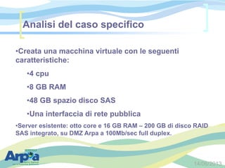 14/06/2013
•Creata una macchina virtuale con le seguenti
caratteristiche:
•4 cpu
•8 GB RAM
•48 GB spazio disco SAS
•Una interfaccia di rete pubblica
•Server esistente: otto core e 16 GB RAM – 200 GB di disco RAID
SAS integrato, su DMZ Arpa a 100Mb/sec full duplex.
Analisi del caso specifico
 