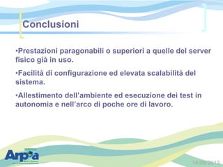 14/06/2013
Conclusioni
•Prestazioni paragonabili o superiori a quelle del server
fisico già in uso.
•Facilità di configurazione ed elevata scalabilità del
sistema.
•Allestimento dell’ambiente ed esecuzione dei test in
autonomia e nell’arco di poche ore di lavoro.
 