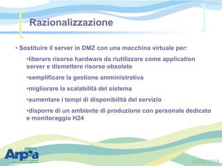 14/06/2013
Razionalizzazione
• Sostituire il server in DMZ con una macchina virtuale per:
•liberare risorse hardware da riutilizzare come application
server e dismettere risorse obsolete
•semplificare la gestione amministrativa
•migliorare la scalabilità del sistema
•aumentare i tempi di disponibilità del servizio
•disporre di un ambiente di produzione con personale dedicato
e monitoraggio H24
 