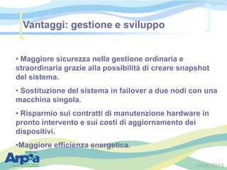 14/06/2013
• Maggiore sicurezza nella gestione ordinaria e
straordinaria grazie alla possibilità di creare snapshot
del sistema.
• Sostituzione del sistema in failover a due nodi con una
macchina singola.
• Risparmio sui contratti di manutenzione hardware in
pronto intervento e sui costi di aggiornamento dei
dispositivi.
•Maggiore efficienza energetica.
Vantaggi: gestione e sviluppo
 