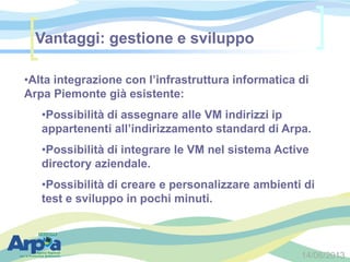 14/06/2013
•Alta integrazione con l’infrastruttura informatica di
Arpa Piemonte già esistente:
•Possibilità di assegnare alle VM indirizzi ip
appartenenti all’indirizzamento standard di Arpa.
•Possibilità di integrare le VM nel sistema Active
directory aziendale.
•Possibilità di creare e personalizzare ambienti di
test e sviluppo in pochi minuti.
Vantaggi: gestione e sviluppo
 