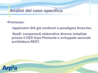 14/06/2013
•Premesse:
•Applicativi SIA già conformi a paradigma three-tier.
•SaaS: componenti elaborative diverse installate
presso il CED Arpa Piemonte e sviluppate secondo
architettura REST.
Analisi del caso specifico
 