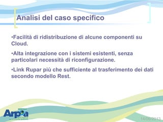 14/06/2013
•Facilità di ridistribuzione di alcune componenti su
Cloud.
•Alta integrazione con i sistemi esistenti, senza
particolari necessità di riconfigurazione.
•Link Rupar più che sufficiente al trasferimento dei dati
secondo modello Rest.
Analisi del caso specifico
 