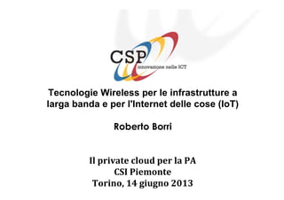 Tecnologie Wireless per le infrastrutture a
larga banda e per l'Internet delle cose (IoT)
Roberto Borri
Il private cloud per la PA
CSI Piemonte
Torino, 14 giugno 2013
 