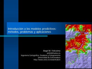Introducción a los modelos predictivos:
métodos, problemas y aplicaciones
Ángel M. Felicísimo
amfeli@unex.es
Ingeniería Cartográfica, Geodesia y Fotogrametría
Universidad de Extremadura
http://www.unex.es/eweb/kraken
 