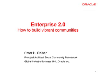 Enterprise 2.0
How to build vibrant communities




   Peter H. Reiser
   Principal Architect Social Community Framework
   Global Industry Business Unit, Oracle Inc.


                                                    1
 