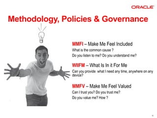 Methodology, Policies & Governance

               MMFI – Make Me Feel Included
               What is the common cause ?
               Do you listen to me? Do you understand me?

               WIIFM – What Is In it For Me
               Can you provide what I need any time, anywhere on any
               device?

               MMFV – Make Me Feel Valued
               Can I trust you? Do you trust me?
               Do you value me? How ?



                                                                   16
 