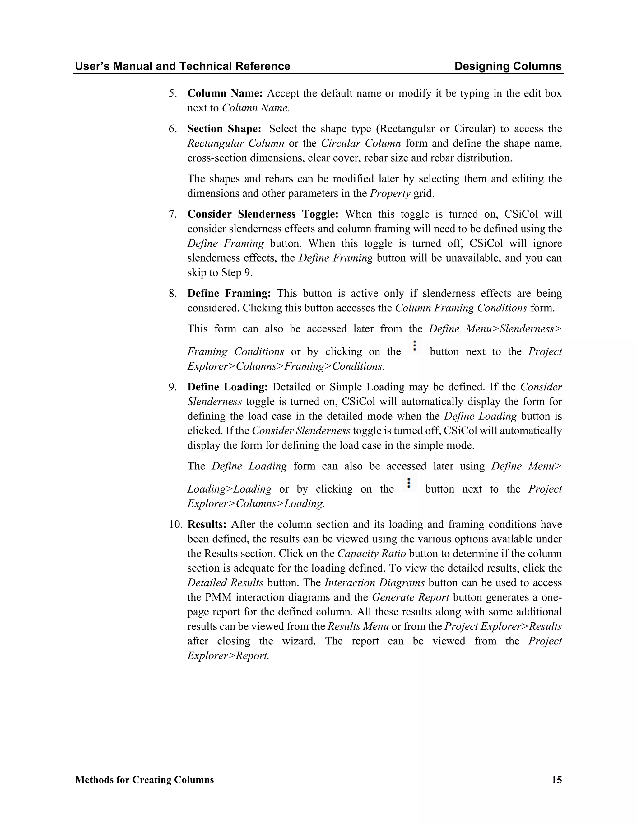 User’s Manual and Technical Reference Designing Columns
Methods for Creating Columns 15
5. Column Name: Accept the default name or modify it be typing in the edit box
next to Column Name.
6. Section Shape: Select the shape type (Rectangular or Circular) to access the
Rectangular Column or the Circular Column form and define the shape name,
cross-section dimensions, clear cover, rebar size and rebar distribution.
The shapes and rebars can be modified later by selecting them and editing the
dimensions and other parameters in the Property grid.
7. Consider Slenderness Toggle: When this toggle is turned on, CSiCol will
consider slenderness effects and column framing will need to be defined using the
Define Framing button. When this toggle is turned off, CSiCol will ignore
slenderness effects, the Define Framing button will be unavailable, and you can
skip to Step 9.
8. Define Framing: This button is active only if slenderness effects are being
considered. Clicking this button accesses the Column Framing Conditions form.
This form can also be accessed later from the Define Menu>Slenderness>
Framing Conditions or by clicking on the button next to the Project
Explorer>Columns>Framing>Conditions.
9. Define Loading: Detailed or Simple Loading may be defined. If the Consider
Slenderness toggle is turned on, CSiCol will automatically display the form for
defining the load case in the detailed mode when the Define Loading button is
clicked. If the Consider Slenderness toggle is turned off, CSiCol will automatically
display the form for defining the load case in the simple mode.
The Define Loading form can also be accessed later using Define Menu>
Loading>Loading or by clicking on the button next to the Project
Explorer>Columns>Loading.
10. Results: After the column section and its loading and framing conditions have
been defined, the results can be viewed using the various options available under
the Results section. Click on the Capacity Ratio button to determine if the column
section is adequate for the loading defined. To view the detailed results, click the
Detailed Results button. The Interaction Diagrams button can be used to access
the PMM interaction diagrams and the Generate Report button generates a one-
page report for the defined column. All these results along with some additional
results can be viewed from the Results Menu or from the Project Explorer>Results
after closing the wizard. The report can be viewed from the Project
Explorer>Report.
 