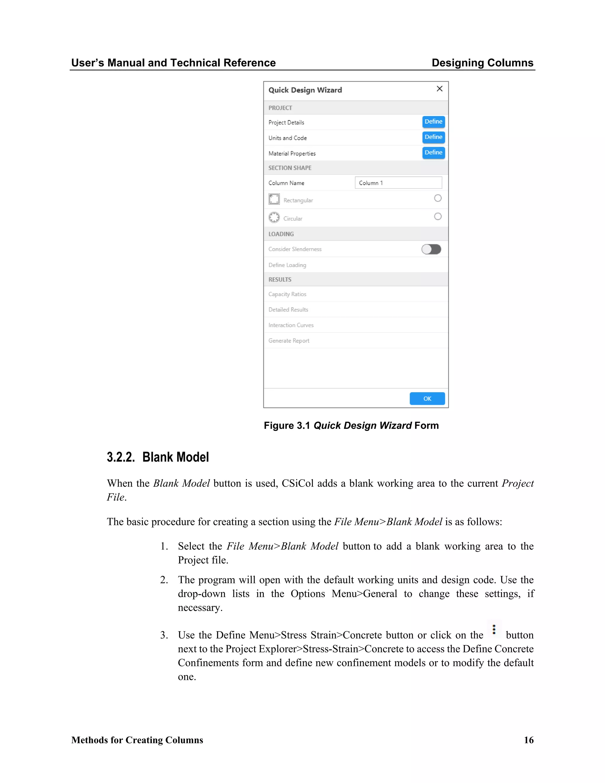 User’s Manual and Technical Reference Designing Columns
Methods for Creating Columns 16
Figure 3.1 Quick Design Wizard Form
3.2.2. Blank Model
When the Blank Model button is used, CSiCol adds a blank working area to the current Project
File.
The basic procedure for creating a section using the File Menu>Blank Model is as follows:
1. Select the File Menu>Blank Model button to add a blank working area to the
Project file.
2. The program will open with the default working units and design code. Use the
drop-down lists in the Options Menu>General to change these settings, if
necessary.
3. Use the Define Menu>Stress Strain>Concrete button or click on the button
next to the Project Explorer>Stress-Strain>Concrete to access the Define Concrete
Confinements form and define new confinement models or to modify the default
one.
 