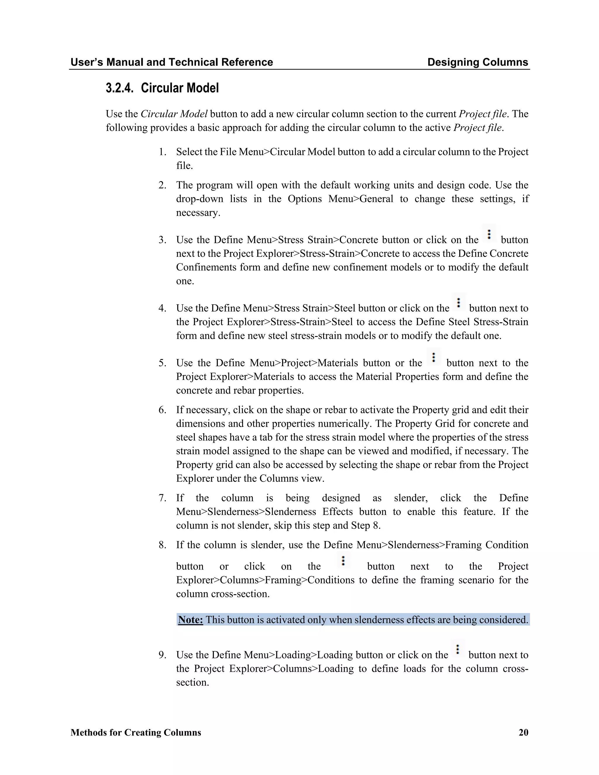 User’s Manual and Technical Reference Designing Columns
Methods for Creating Columns 20
3.2.4. Circular Model
Use the Circular Model button to add a new circular column section to the current Project file. The
following provides a basic approach for adding the circular column to the active Project file.
1. Select the File Menu>Circular Model button to add a circular column to the Project
file.
2. The program will open with the default working units and design code. Use the
drop-down lists in the Options Menu>General to change these settings, if
necessary.
3. Use the Define Menu>Stress Strain>Concrete button or click on the button
next to the Project Explorer>Stress-Strain>Concrete to access the Define Concrete
Confinements form and define new confinement models or to modify the default
one.
4. Use the Define Menu>Stress Strain>Steel button or click on the button next to
the Project Explorer>Stress-Strain>Steel to access the Define Steel Stress-Strain
form and define new steel stress-strain models or to modify the default one.
5. Use the Define Menu>Project>Materials button or the button next to the
Project Explorer>Materials to access the Material Properties form and define the
concrete and rebar properties.
6. If necessary, click on the shape or rebar to activate the Property grid and edit their
dimensions and other properties numerically. The Property Grid for concrete and
steel shapes have a tab for the stress strain model where the properties of the stress
strain model assigned to the shape can be viewed and modified, if necessary. The
Property grid can also be accessed by selecting the shape or rebar from the Project
Explorer under the Columns view.
7. If the column is being designed as slender, click the Define
Menu>Slenderness>Slenderness Effects button to enable this feature. If the
column is not slender, skip this step and Step 8.
8. If the column is slender, use the Define Menu>Slenderness>Framing Condition
button or click on the button next to the Project
Explorer>Columns>Framing>Conditions to define the framing scenario for the
column cross-section.
Note: This button is activated only when slenderness effects are being considered.
9. Use the Define Menu>Loading>Loading button or click on the button next to
the Project Explorer>Columns>Loading to define loads for the column cross-
section.
 