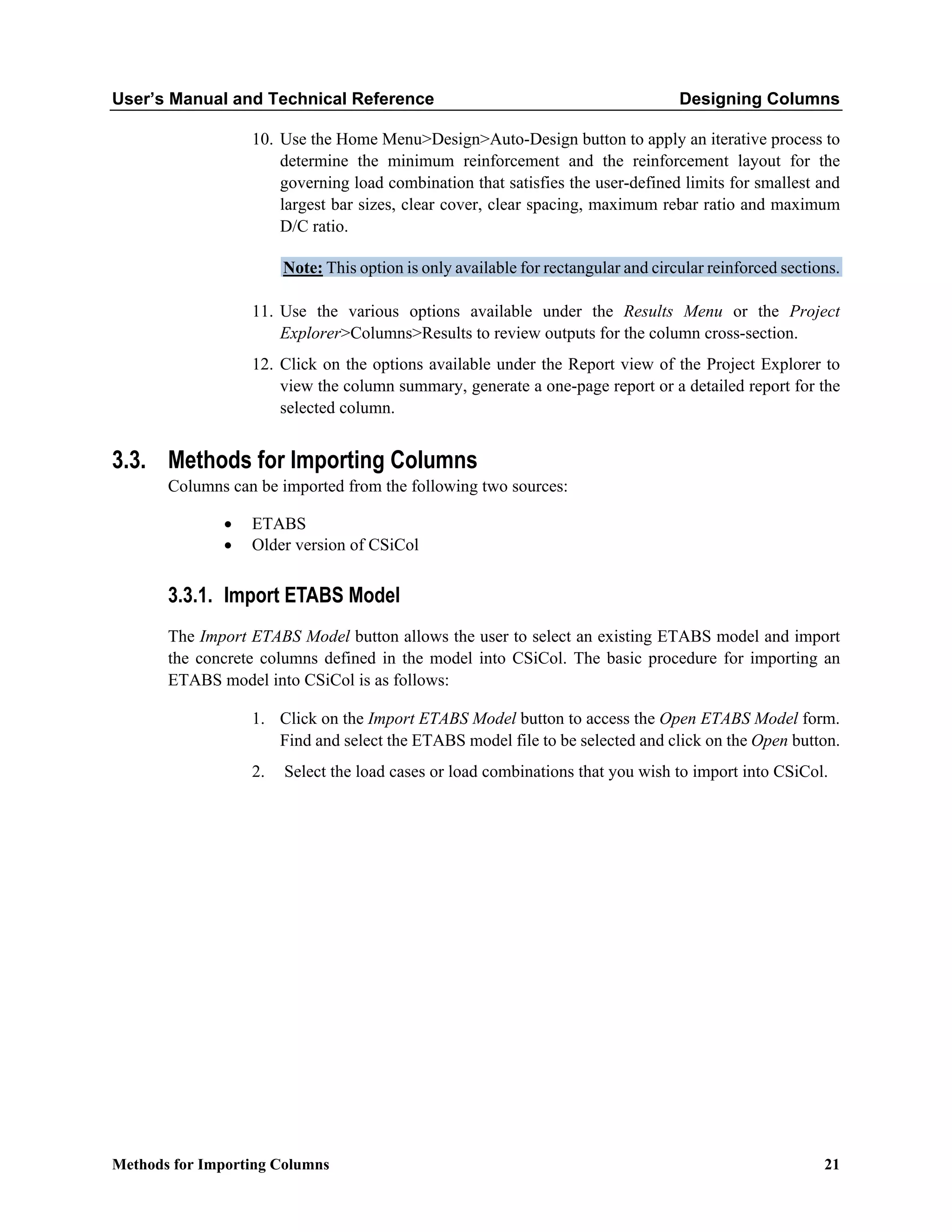 User’s Manual and Technical Reference Designing Columns
Methods for Importing Columns 21
10. Use the Home Menu>Design>Auto-Design button to apply an iterative process to
determine the minimum reinforcement and the reinforcement layout for the
governing load combination that satisfies the user-defined limits for smallest and
largest bar sizes, clear cover, clear spacing, maximum rebar ratio and maximum
D/C ratio.
Note: This option is only available for rectangular and circular reinforced sections.
11. Use the various options available under the Results Menu or the Project
Explorer>Columns>Results to review outputs for the column cross-section.
12. Click on the options available under the Report view of the Project Explorer to
view the column summary, generate a one-page report or a detailed report for the
selected column.
3.3. Methods for Importing Columns
Columns can be imported from the following two sources:
• ETABS
• Older version of CSiCol
3.3.1. Import ETABS Model
The Import ETABS Model button allows the user to select an existing ETABS model and import
the concrete columns defined in the model into CSiCol. The basic procedure for importing an
ETABS model into CSiCol is as follows:
1. Click on the Import ETABS Model button to access the Open ETABS Model form.
Find and select the ETABS model file to be selected and click on the Open button.
2. Select the load cases or load combinations that you wish to import into CSiCol.
 