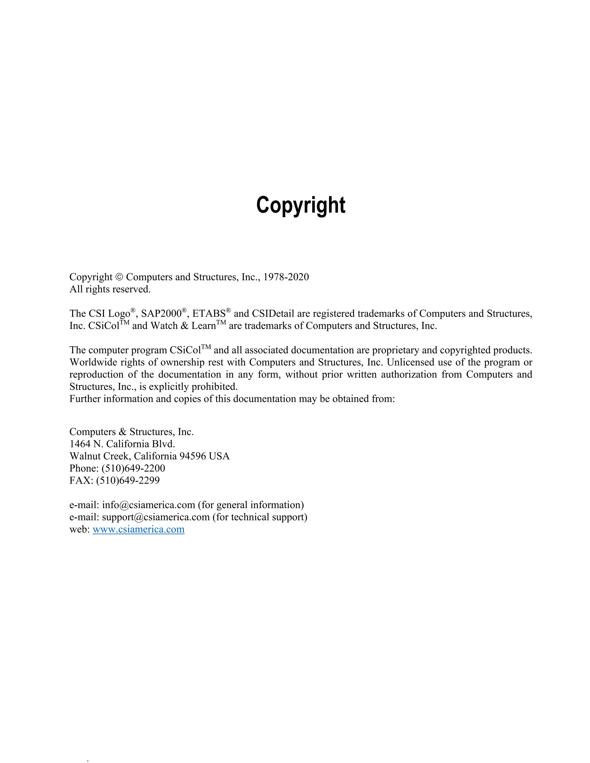 .
Copyright
Copyright  Computers and Structures, Inc., 1978-2020
All rights reserved.
The CSI Logo®
, SAP2000®
, ETABS®
and CSIDetail are registered trademarks of Computers and Structures,
Inc. CSiColTM
and Watch & LearnTM
are trademarks of Computers and Structures, Inc.
The computer program CSiColTM
and all associated documentation are proprietary and copyrighted products.
Worldwide rights of ownership rest with Computers and Structures, Inc. Unlicensed use of the program or
reproduction of the documentation in any form, without prior written authorization from Computers and
Structures, Inc., is explicitly prohibited.
Further information and copies of this documentation may be obtained from:
Computers & Structures, Inc.
1464 N. California Blvd.
Walnut Creek, California 94596 USA
Phone: (510)649-2200
FAX: (510)649-2299
e-mail: info@csiamerica.com (for general information)
e-mail: support@csiamerica.com (for technical support)
web: www.csiamerica.com
 