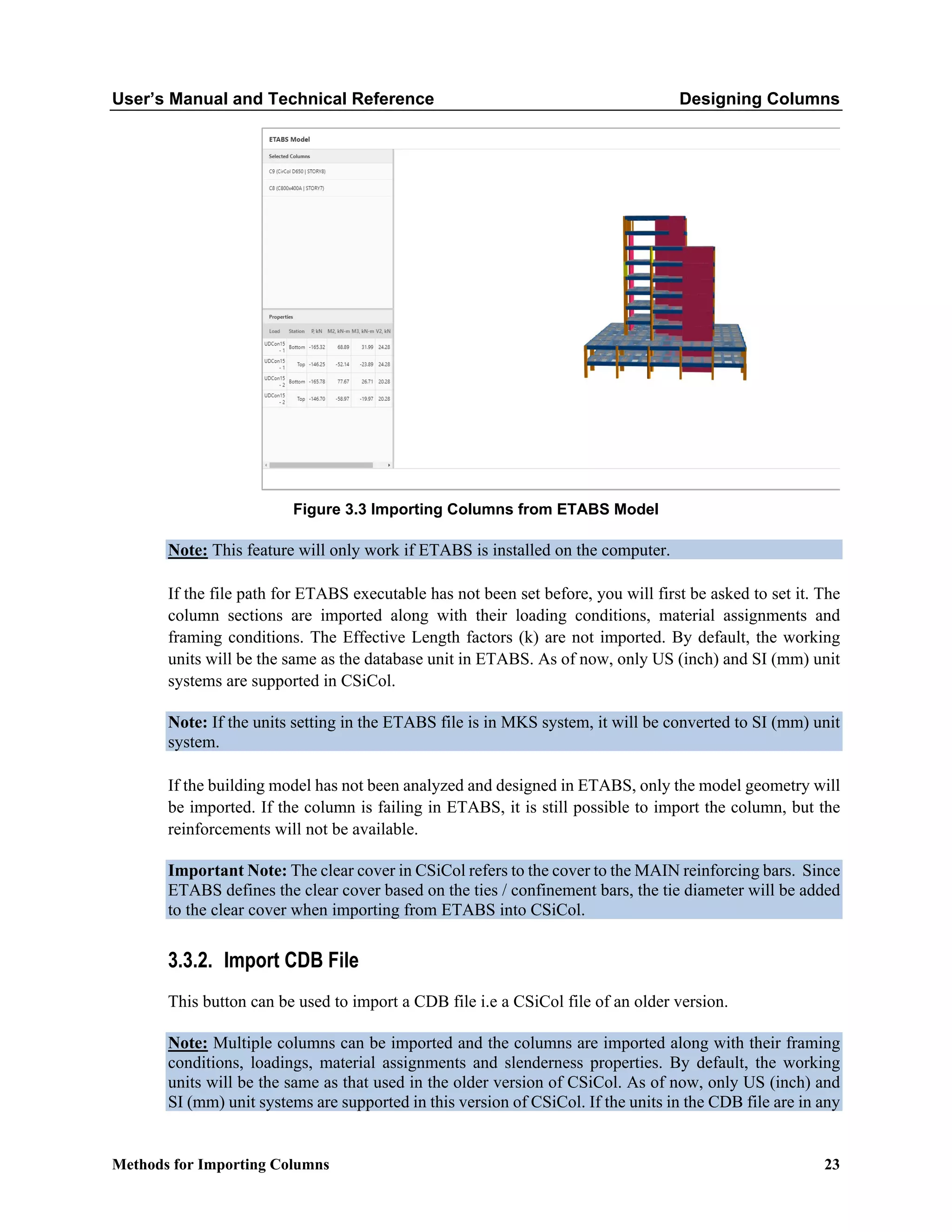 User’s Manual and Technical Reference Designing Columns
Methods for Importing Columns 23
Figure 3.3 Importing Columns from ETABS Model
Note: This feature will only work if ETABS is installed on the computer.
If the file path for ETABS executable has not been set before, you will first be asked to set it. The
column sections are imported along with their loading conditions, material assignments and
framing conditions. The Effective Length factors (k) are not imported. By default, the working
units will be the same as the database unit in ETABS. As of now, only US (inch) and SI (mm) unit
systems are supported in CSiCol.
Note: If the units setting in the ETABS file is in MKS system, it will be converted to SI (mm) unit
system.
If the building model has not been analyzed and designed in ETABS, only the model geometry will
be imported. If the column is failing in ETABS, it is still possible to import the column, but the
reinforcements will not be available.
Important Note: The clear cover in CSiCol refers to the cover to the MAIN reinforcing bars. Since
ETABS defines the clear cover based on the ties / confinement bars, the tie diameter will be added
to the clear cover when importing from ETABS into CSiCol.
3.3.2. Import CDB File
This button can be used to import a CDB file i.e a CSiCol file of an older version.
Note: Multiple columns can be imported and the columns are imported along with their framing
conditions, loadings, material assignments and slenderness properties. By default, the working
units will be the same as that used in the older version of CSiCol. As of now, only US (inch) and
SI (mm) unit systems are supported in this version of CSiCol. If the units in the CDB file are in any
 