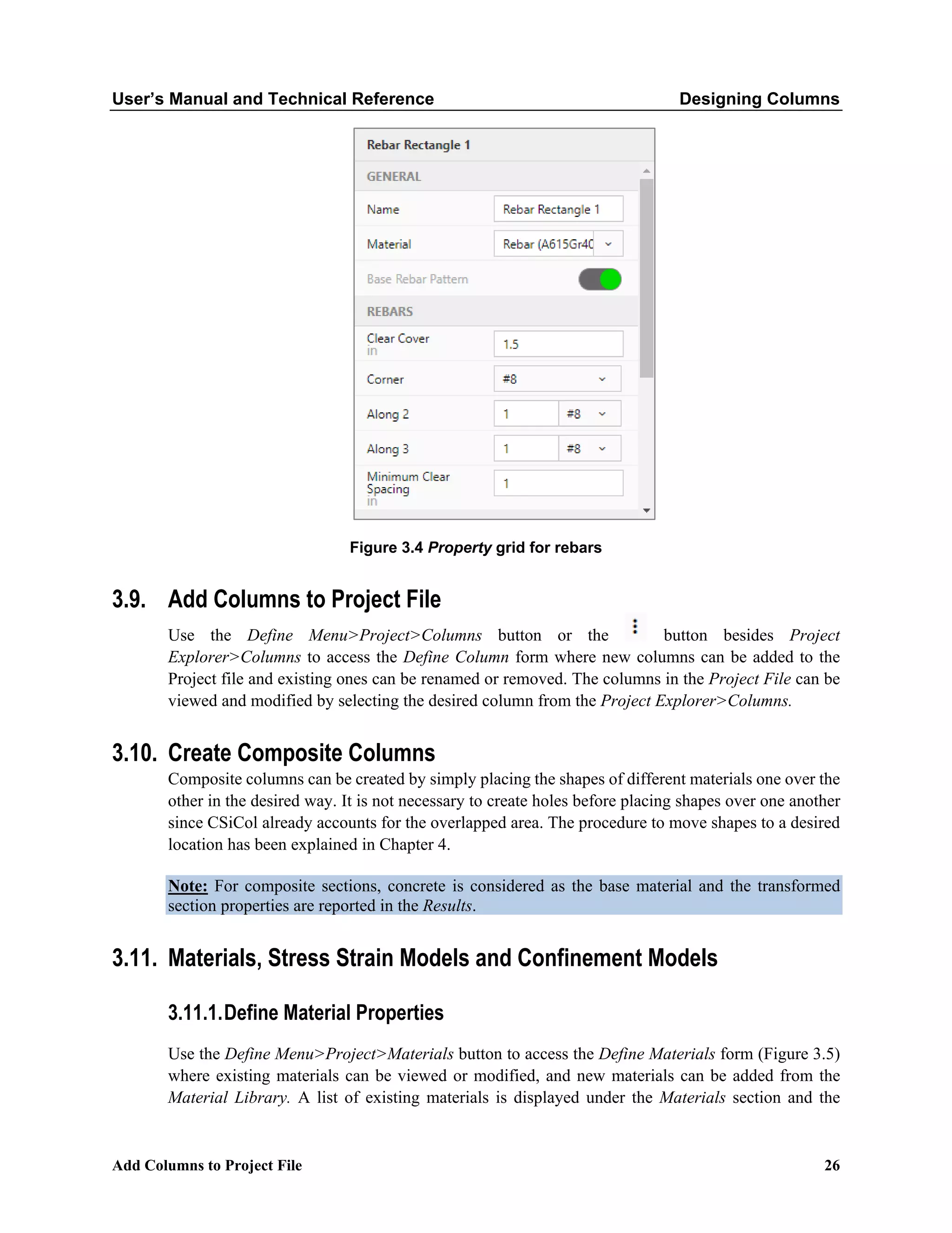 User’s Manual and Technical Reference Designing Columns
Add Columns to Project File 26
Figure 3.4 Property grid for rebars
3.9. Add Columns to Project File
Use the Define Menu>Project>Columns button or the button besides Project
Explorer>Columns to access the Define Column form where new columns can be added to the
Project file and existing ones can be renamed or removed. The columns in the Project File can be
viewed and modified by selecting the desired column from the Project Explorer>Columns.
3.10. Create Composite Columns
Composite columns can be created by simply placing the shapes of different materials one over the
other in the desired way. It is not necessary to create holes before placing shapes over one another
since CSiCol already accounts for the overlapped area. The procedure to move shapes to a desired
location has been explained in Chapter 4.
Note: For composite sections, concrete is considered as the base material and the transformed
section properties are reported in the Results.
3.11. Materials, Stress Strain Models and Confinement Models
3.11.1.Define Material Properties
Use the Define Menu>Project>Materials button to access the Define Materials form (Figure 3.5)
where existing materials can be viewed or modified, and new materials can be added from the
Material Library. A list of existing materials is displayed under the Materials section and the
 