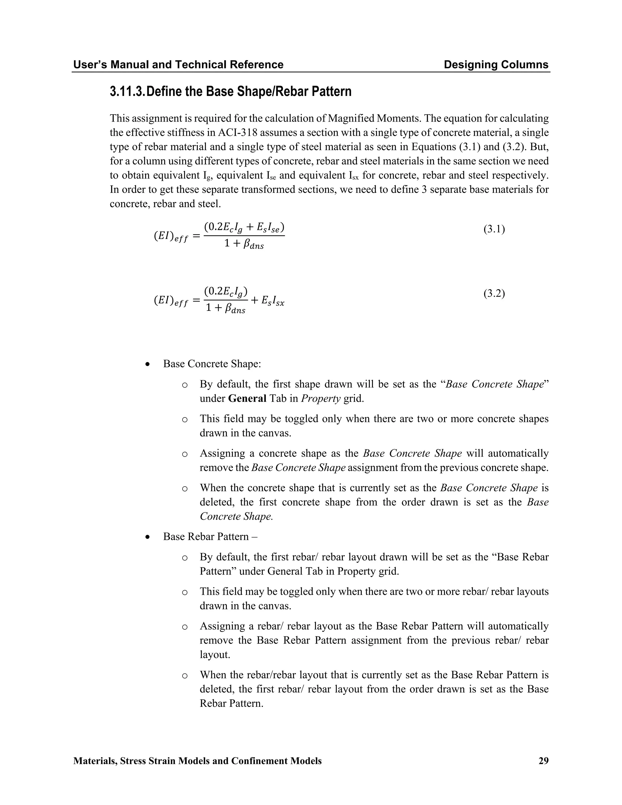 User’s Manual and Technical Reference Designing Columns
Materials, Stress Strain Models and Confinement Models 29
3.11.3.Define the Base Shape/Rebar Pattern
This assignment is required for the calculation of Magnified Moments. The equation for calculating
the effective stiffness in ACI-318 assumes a section with a single type of concrete material, a single
type of rebar material and a single type of steel material as seen in Equations (3.1) and (3.2). But,
for a column using different types of concrete, rebar and steel materials in the same section we need
to obtain equivalent Ig, equivalent Ise and equivalent Isx for concrete, rebar and steel respectively.
In order to get these separate transformed sections, we need to define 3 separate base materials for
concrete, rebar and steel.
(𝐸𝐸𝐸𝐸)𝑒𝑒𝑒𝑒𝑒𝑒 =
(0.2𝐸𝐸𝑐𝑐𝐼𝐼𝑔𝑔 + 𝐸𝐸𝑠𝑠𝐼𝐼𝑠𝑠𝑠𝑠)
1 + 𝛽𝛽𝑑𝑑𝑑𝑑𝑑𝑑
(3.1)
(𝐸𝐸𝐸𝐸)𝑒𝑒𝑒𝑒𝑒𝑒 =
(0.2𝐸𝐸𝑐𝑐𝐼𝐼𝑔𝑔)
1 + 𝛽𝛽𝑑𝑑𝑑𝑑𝑑𝑑
+ 𝐸𝐸𝑠𝑠𝐼𝐼𝑠𝑠𝑠𝑠
(3.2)
• Base Concrete Shape:
o By default, the first shape drawn will be set as the “Base Concrete Shape”
under General Tab in Property grid.
o This field may be toggled only when there are two or more concrete shapes
drawn in the canvas.
o Assigning a concrete shape as the Base Concrete Shape will automatically
remove the Base Concrete Shape assignment from the previous concrete shape.
o When the concrete shape that is currently set as the Base Concrete Shape is
deleted, the first concrete shape from the order drawn is set as the Base
Concrete Shape.
• Base Rebar Pattern –
o By default, the first rebar/ rebar layout drawn will be set as the “Base Rebar
Pattern” under General Tab in Property grid.
o This field may be toggled only when there are two or more rebar/ rebar layouts
drawn in the canvas.
o Assigning a rebar/ rebar layout as the Base Rebar Pattern will automatically
remove the Base Rebar Pattern assignment from the previous rebar/ rebar
layout.
o When the rebar/rebar layout that is currently set as the Base Rebar Pattern is
deleted, the first rebar/ rebar layout from the order drawn is set as the Base
Rebar Pattern.
 
