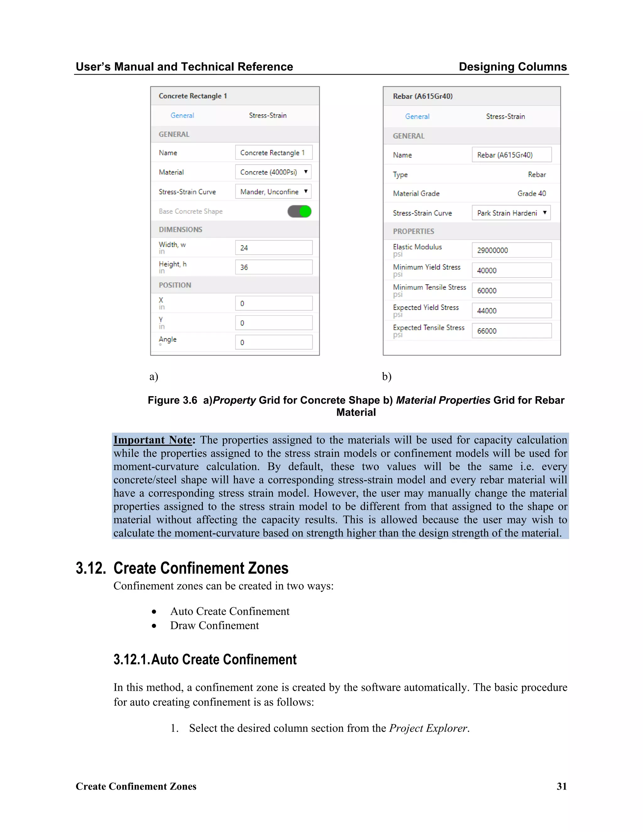 User’s Manual and Technical Reference Designing Columns
Create Confinement Zones 31
a) b)
Figure 3.6 a)Property Grid for Concrete Shape b) Material Properties Grid for Rebar
Material
Important Note: The properties assigned to the materials will be used for capacity calculation
while the properties assigned to the stress strain models or confinement models will be used for
moment-curvature calculation. By default, these two values will be the same i.e. every
concrete/steel shape will have a corresponding stress-strain model and every rebar material will
have a corresponding stress strain model. However, the user may manually change the material
properties assigned to the stress strain model to be different from that assigned to the shape or
material without affecting the capacity results. This is allowed because the user may wish to
calculate the moment-curvature based on strength higher than the design strength of the material.
3.12. Create Confinement Zones
Confinement zones can be created in two ways:
• Auto Create Confinement
• Draw Confinement
3.12.1.Auto Create Confinement
In this method, a confinement zone is created by the software automatically. The basic procedure
for auto creating confinement is as follows:
1. Select the desired column section from the Project Explorer.
 
