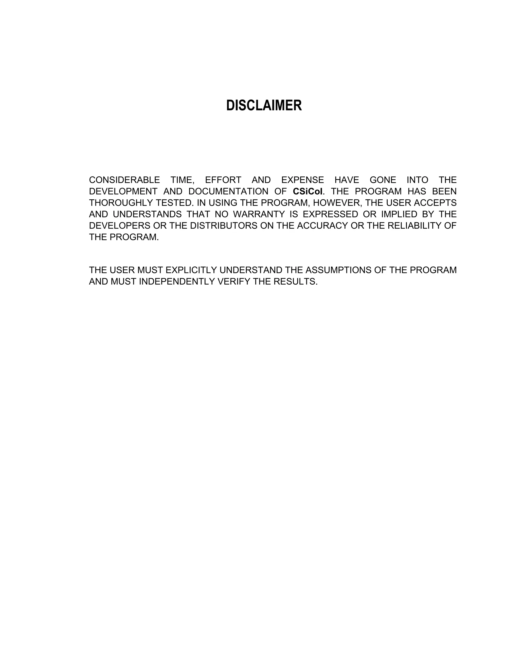 DISCLAIMER
CONSIDERABLE TIME, EFFORT AND EXPENSE HAVE GONE INTO THE
DEVELOPMENT AND DOCUMENTATION OF CSiCol. THE PROGRAM HAS BEEN
THOROUGHLY TESTED. IN USING THE PROGRAM, HOWEVER, THE USER ACCEPTS
AND UNDERSTANDS THAT NO WARRANTY IS EXPRESSED OR IMPLIED BY THE
DEVELOPERS OR THE DISTRIBUTORS ON THE ACCURACY OR THE RELIABILITY OF
THE PROGRAM.
THE USER MUST EXPLICITLY UNDERSTAND THE ASSUMPTIONS OF THE PROGRAM
AND MUST INDEPENDENTLY VERIFY THE RESULTS.
 
