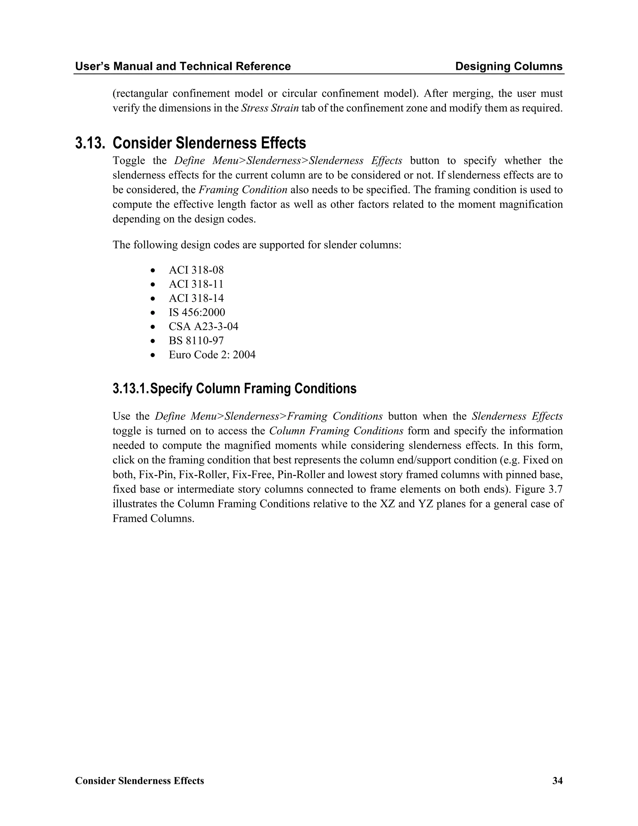 User’s Manual and Technical Reference Designing Columns
Consider Slenderness Effects 34
(rectangular confinement model or circular confinement model). After merging, the user must
verify the dimensions in the Stress Strain tab of the confinement zone and modify them as required.
3.13. Consider Slenderness Effects
Toggle the Define Menu>Slenderness>Slenderness Effects button to specify whether the
slenderness effects for the current column are to be considered or not. If slenderness effects are to
be considered, the Framing Condition also needs to be specified. The framing condition is used to
compute the effective length factor as well as other factors related to the moment magnification
depending on the design codes.
The following design codes are supported for slender columns:
• ACI 318-08
• ACI 318-11
• ACI 318-14
• IS 456:2000
• CSA A23-3-04
• BS 8110-97
• Euro Code 2: 2004
3.13.1.Specify Column Framing Conditions
Use the Define Menu>Slenderness>Framing Conditions button when the Slenderness Effects
toggle is turned on to access the Column Framing Conditions form and specify the information
needed to compute the magnified moments while considering slenderness effects. In this form,
click on the framing condition that best represents the column end/support condition (e.g. Fixed on
both, Fix-Pin, Fix-Roller, Fix-Free, Pin-Roller and lowest story framed columns with pinned base,
fixed base or intermediate story columns connected to frame elements on both ends). Figure 3.7
illustrates the Column Framing Conditions relative to the XZ and YZ planes for a general case of
Framed Columns.
 