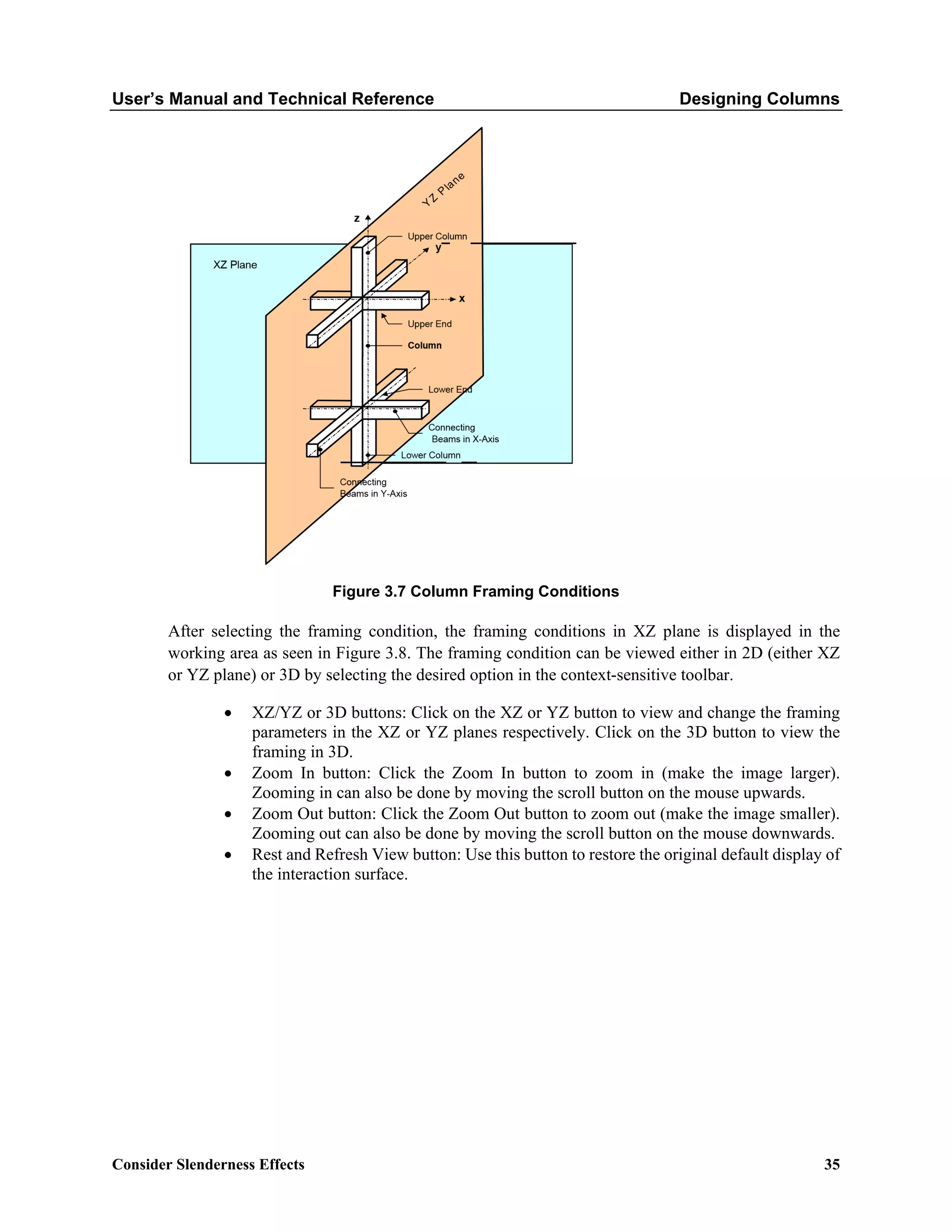 User’s Manual and Technical Reference Designing Columns
Consider Slenderness Effects 35
Figure 3.7 Column Framing Conditions
After selecting the framing condition, the framing conditions in XZ plane is displayed in the
working area as seen in Figure 3.8. The framing condition can be viewed either in 2D (either XZ
or YZ plane) or 3D by selecting the desired option in the context-sensitive toolbar.
• XZ/YZ or 3D buttons: Click on the XZ or YZ button to view and change the framing
parameters in the XZ or YZ planes respectively. Click on the 3D button to view the
framing in 3D.
• Zoom In button: Click the Zoom In button to zoom in (make the image larger).
Zooming in can also be done by moving the scroll button on the mouse upwards.
• Zoom Out button: Click the Zoom Out button to zoom out (make the image smaller).
Zooming out can also be done by moving the scroll button on the mouse downwards.
• Rest and Refresh View button: Use this button to restore the original default display of
the interaction surface.
 
