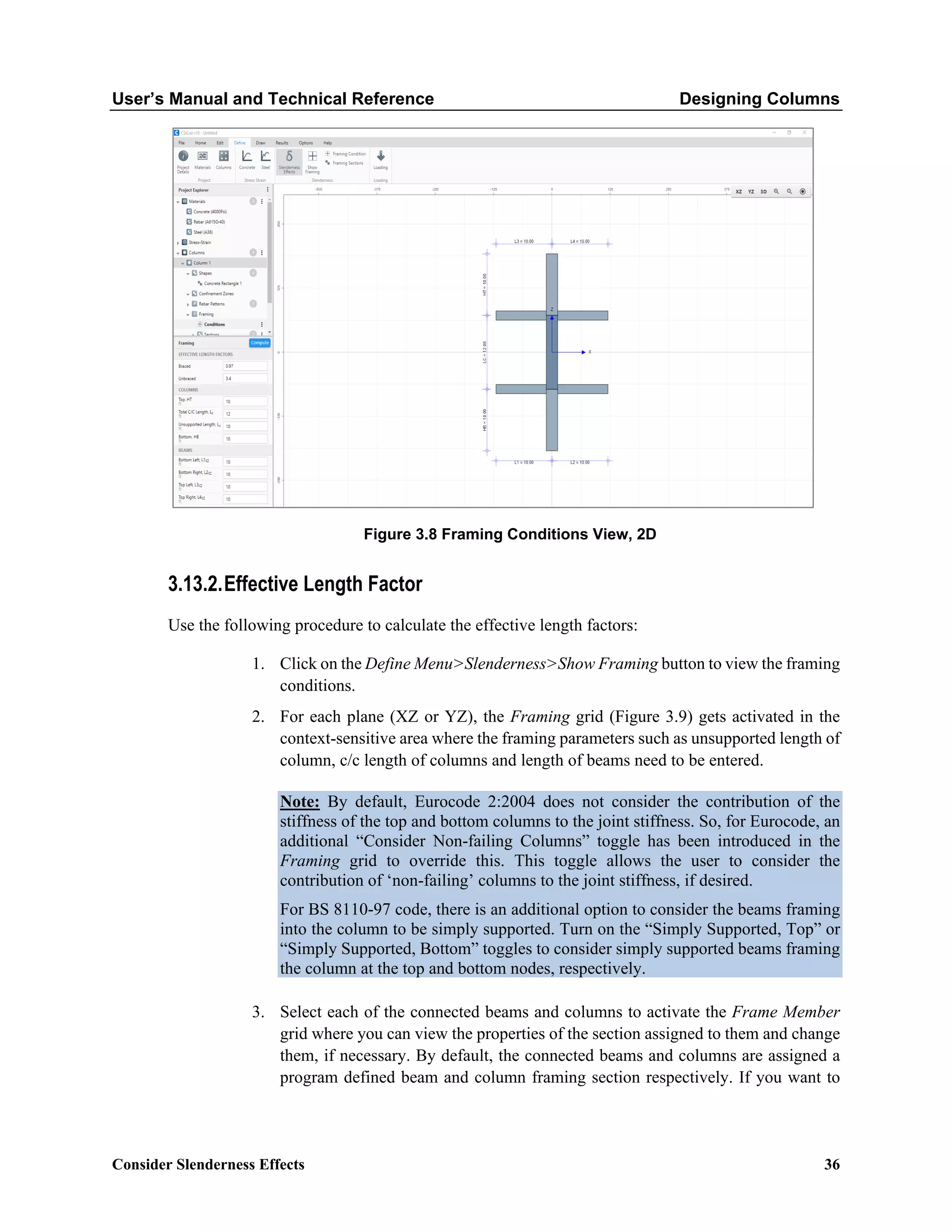 User’s Manual and Technical Reference Designing Columns
Consider Slenderness Effects 36
Figure 3.8 Framing Conditions View, 2D
3.13.2.Effective Length Factor
Use the following procedure to calculate the effective length factors:
1. Click on the Define Menu>Slenderness>Show Framing button to view the framing
conditions.
2. For each plane (XZ or YZ), the Framing grid (Figure 3.9) gets activated in the
context-sensitive area where the framing parameters such as unsupported length of
column, c/c length of columns and length of beams need to be entered.
Note: By default, Eurocode 2:2004 does not consider the contribution of the
stiffness of the top and bottom columns to the joint stiffness. So, for Eurocode, an
additional “Consider Non-failing Columns” toggle has been introduced in the
Framing grid to override this. This toggle allows the user to consider the
contribution of ‘non-failing’ columns to the joint stiffness, if desired.
For BS 8110-97 code, there is an additional option to consider the beams framing
into the column to be simply supported. Turn on the “Simply Supported, Top” or
“Simply Supported, Bottom” toggles to consider simply supported beams framing
the column at the top and bottom nodes, respectively.
3. Select each of the connected beams and columns to activate the Frame Member
grid where you can view the properties of the section assigned to them and change
them, if necessary. By default, the connected beams and columns are assigned a
program defined beam and column framing section respectively. If you want to
 