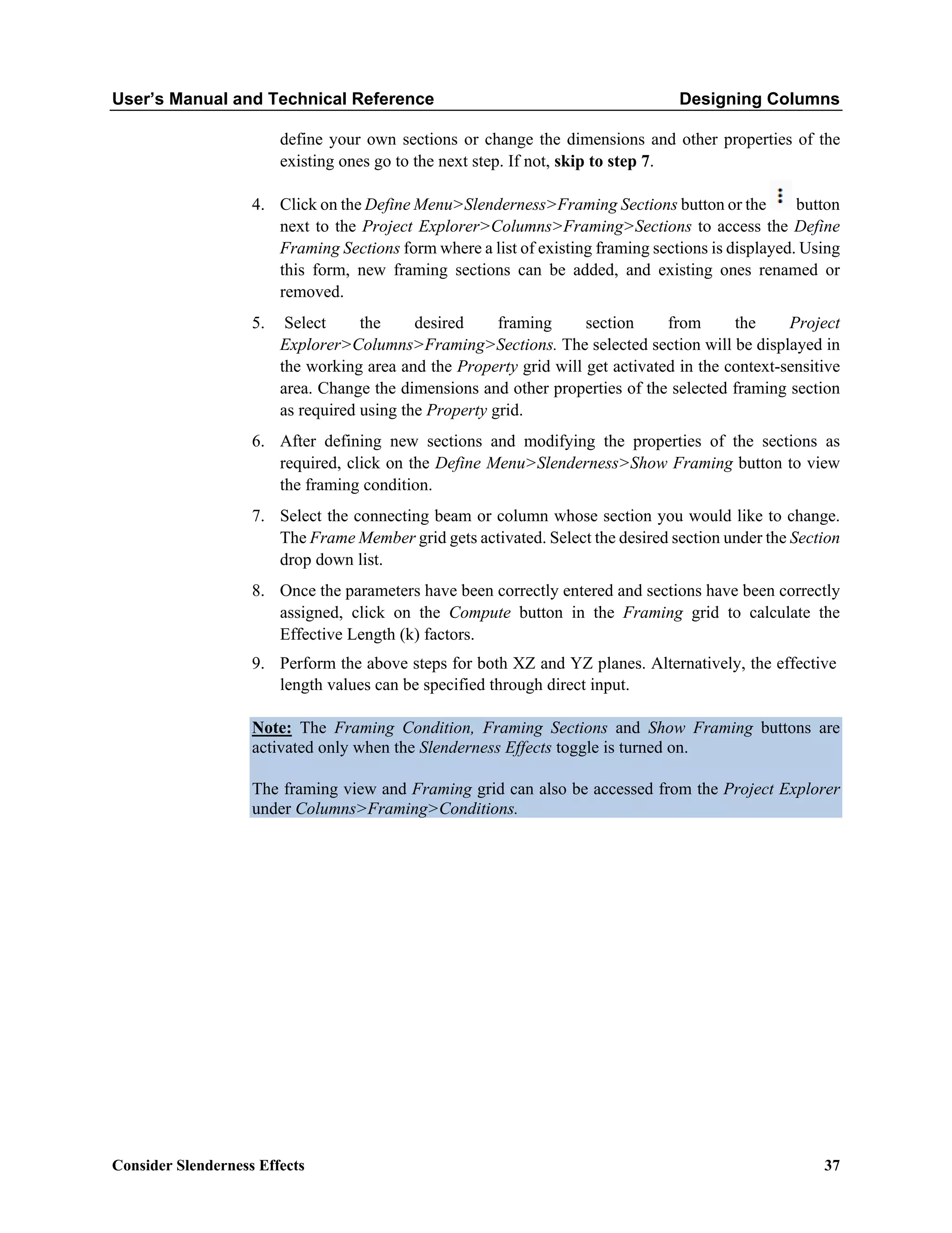 User’s Manual and Technical Reference Designing Columns
Consider Slenderness Effects 37
define your own sections or change the dimensions and other properties of the
existing ones go to the next step. If not, skip to step 7.
4. Click on the Define Menu>Slenderness>Framing Sections button or the button
next to the Project Explorer>Columns>Framing>Sections to access the Define
Framing Sections form where a list of existing framing sections is displayed. Using
this form, new framing sections can be added, and existing ones renamed or
removed.
5. Select the desired framing section from the Project
Explorer>Columns>Framing>Sections. The selected section will be displayed in
the working area and the Property grid will get activated in the context-sensitive
area. Change the dimensions and other properties of the selected framing section
as required using the Property grid.
6. After defining new sections and modifying the properties of the sections as
required, click on the Define Menu>Slenderness>Show Framing button to view
the framing condition.
7. Select the connecting beam or column whose section you would like to change.
The Frame Member grid gets activated. Select the desired section under the Section
drop down list.
8. Once the parameters have been correctly entered and sections have been correctly
assigned, click on the Compute button in the Framing grid to calculate the
Effective Length (k) factors.
9. Perform the above steps for both XZ and YZ planes. Alternatively, the effective
length values can be specified through direct input.
Note: The Framing Condition, Framing Sections and Show Framing buttons are
activated only when the Slenderness Effects toggle is turned on.
The framing view and Framing grid can also be accessed from the Project Explorer
under Columns>Framing>Conditions.
 